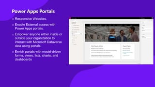 Power Apps Portals
o Responsive Websites.
o Enable External access with
Power Apps portals.
o Empower anyone either inside or
outside your organization to
interact with Microsoft Dataverse
data using portals.
o Enrich portals with model-driven
forms, views, lists, charts, and
dashboards
 