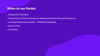 When to use Portals
o Responsive Websites
o Anonymous & External access to website backed by Microsoft Dataverse
o Leverage Dataverse features – Relational Database
o Easy to build.
o UI Control.
 
