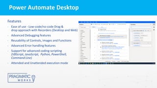 Power Automate Desktop
Features
• Ease of use - Low-code/no-code Drag &
drop approach with Recorders (Desktop and Web)
• Advanced Debugging features
• Reusability of Controls, Images and Functions
• Advanced Error handling features
• Support for advanced coding-scripting
(VBScript, JavaScript, Python, PowerShell,
Command Line)
• Attended and Unattended execution mode
 