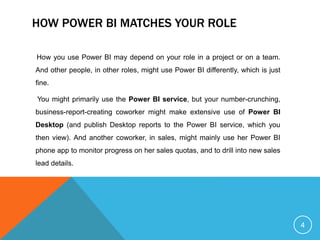 HOW POWER BI MATCHES YOUR ROLE
How you use Power BI may depend on your role in a project or on a team.
And other people, in other roles, might use Power BI differently, which is just
fine.
You might primarily use the Power BI service, but your number-crunching,
business-report-creating coworker might make extensive use of Power BI
Desktop (and publish Desktop reports to the Power BI service, which you
then view). And another coworker, in sales, might mainly use her Power BI
phone app to monitor progress on her sales quotas, and to drill into new sales
lead details.
4
 
