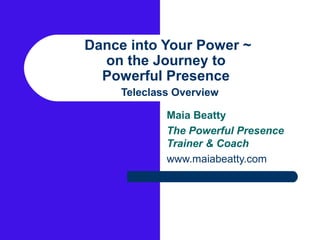 Dance into Your Power ~
  on the Journey to
  Powerful Presence
     Teleclass Overview

             Maia Beatty
             The Powerful Presence
             Trainer & Coach
             www.maiabeatty.com
 