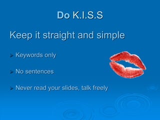 Do K.I.S.S
Keep it straight and simple
Keywords only
No sentences
Never read your slides, talk freely