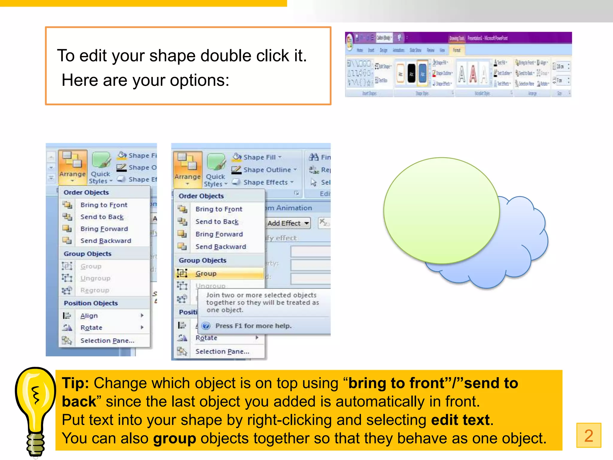 To edit your shape double click it.
 Here are your options:




Tip: Change which object is on top using “bring to front”/”send to
back” since the last object you added is automatically in front.
Put text into your shape by right-clicking and selecting edit text.
You can also group objects together so that they behave as one object.   2
 