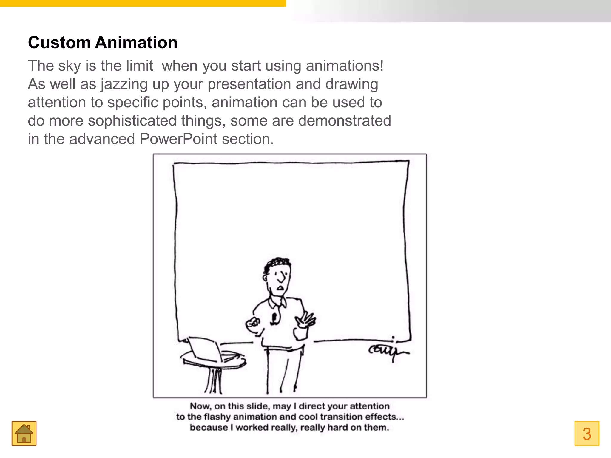 Custom Animation
The sky is the limit when you start using animations!
As well as jazzing up your presentation and drawing
attention to specific points, animation can be used to
do more sophisticated things, some are demonstrated
in the advanced PowerPoint section.




                                                         3
 