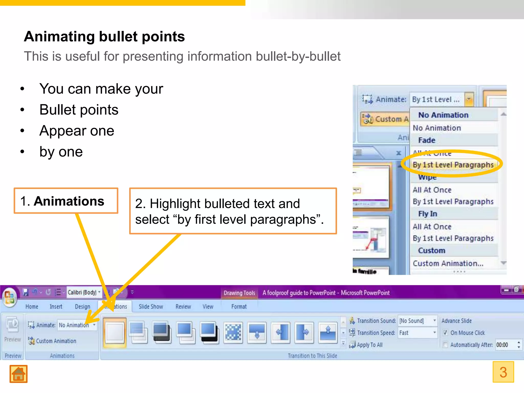 Animating bullet points
This is useful for presenting information bullet-by-bullet

•   You can make your
•   Bullet points
•   Appear one
•   by one


1. Animations       2. Highlight bulleted text and
                    select “by first level paragraphs”.




                                                             3
 