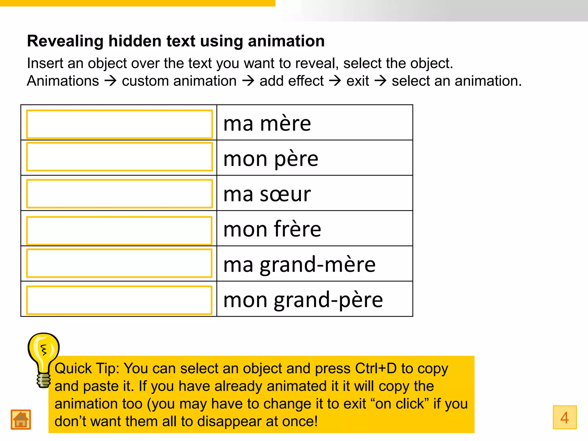 Revealing hidden text using animation
Insert an object over the text you want to reveal, select the object.
Animations  custom animation  add effect  exit  select an animation.


my mum                        ma mère
my dad                        mon père
my sister                     ma sœur
my brother                    mon frère
my grandma                    ma grand-mère
my grandad                    mon grand-père

    Quick Tip: You can select an object and press Ctrl+D to copy
    and paste it. If you have already animated it it will copy the
    animation too (you may have to change it to exit “on click” if you
    don’t want them all to disappear at once!                              4
 