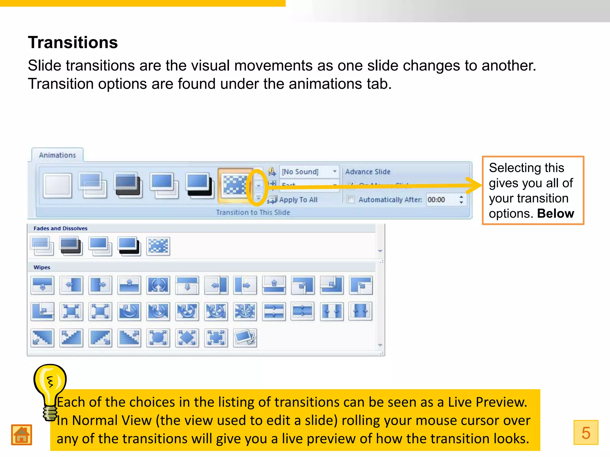 Transitions
Slide transitions are the visual movements as one slide changes to another.
Transition options are found under the animations tab.




                                                                            Selecting this
                                                                            gives you all of
                                                                            your transition
                                                                            options. Below




    Each of the choices in the listing of transitions can be seen as a Live Preview.
    In Normal View (the view used to edit a slide) rolling your mouse cursor over
    any of the transitions will give you a live preview of how the transition looks.           5
 