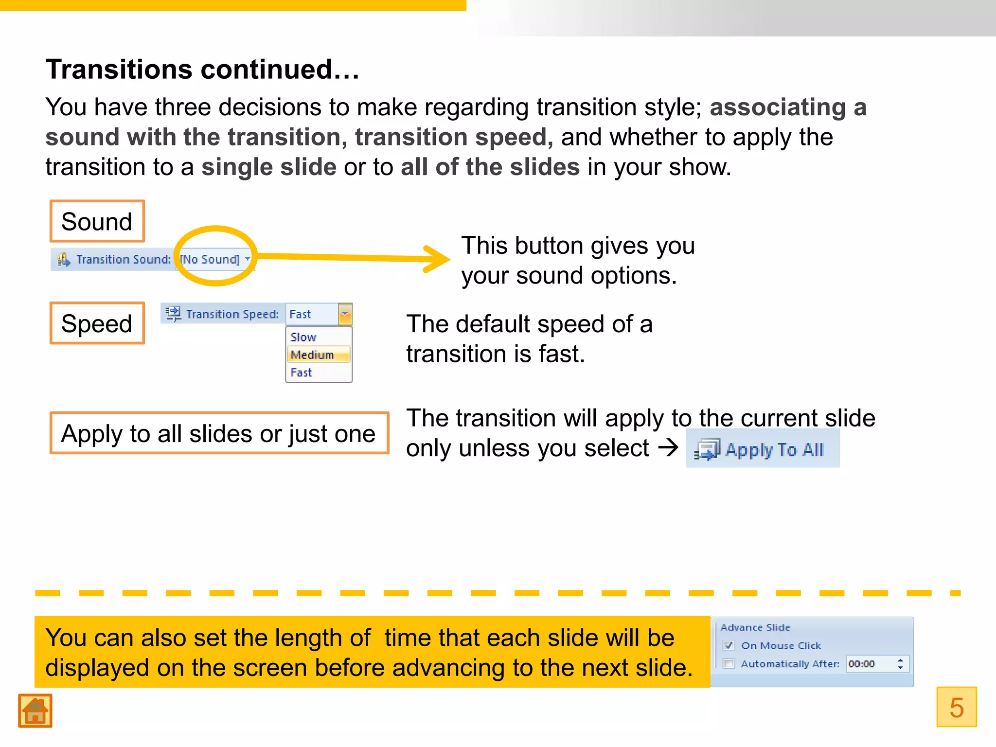 Transitions continued…
You have three decisions to make regarding transition style; associating a
sound with the transition, transition speed, and whether to apply the
transition to a single slide or to all of the slides in your show.

 Sound
                                        This button gives you
                                        your sound options.
 Speed                             The default speed of a
                                   transition is fast.

                                   The transition will apply to the current slide
 Apply to all slides or just one
                                   only unless you select 




You can also set the length of time that each slide will be
displayed on the screen before advancing to the next slide.
                                                                                    5
 