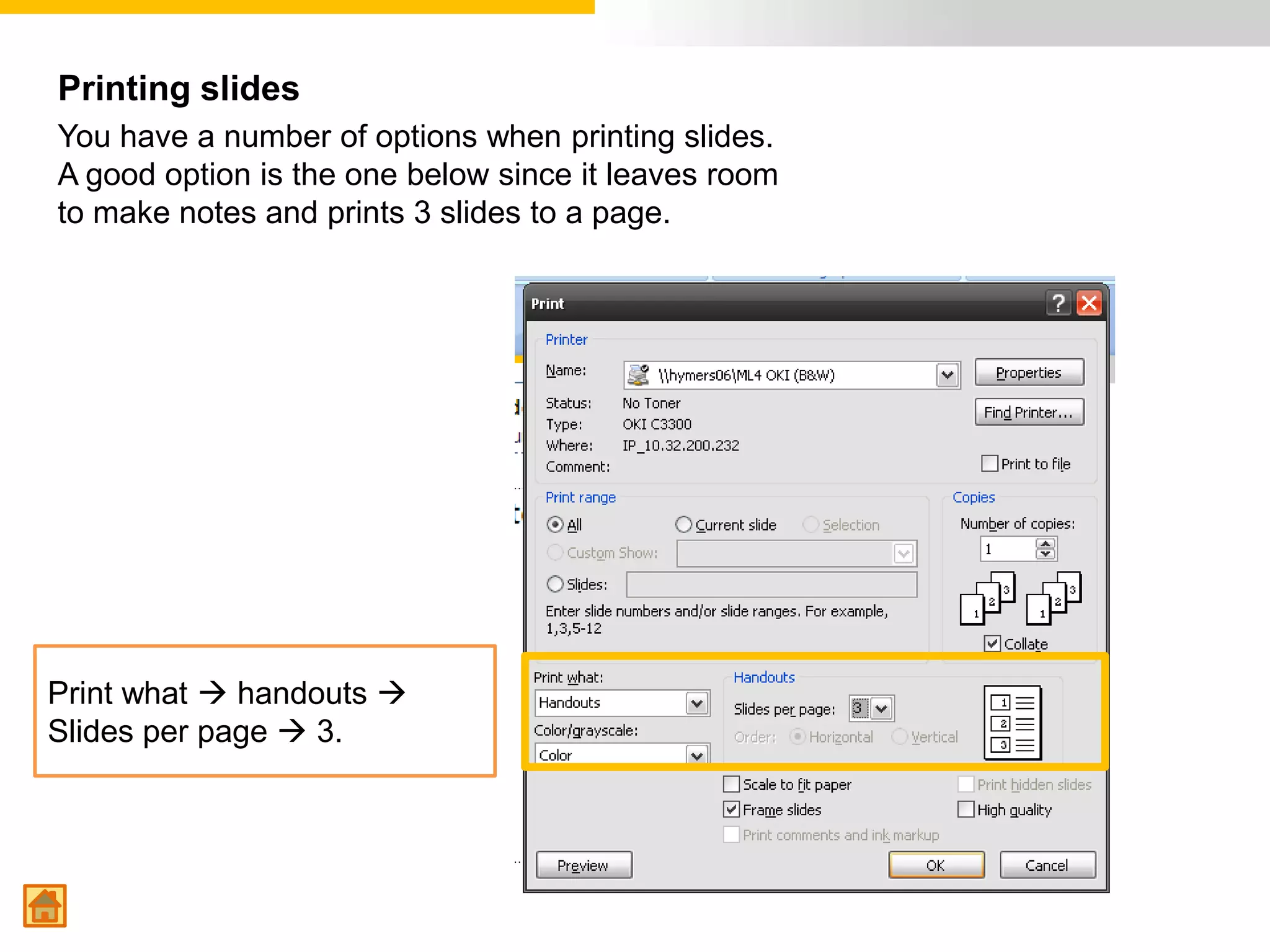 Printing slides
You have a number of options when printing slides.
A good option is the one below since it leaves room
to make notes and prints 3 slides to a page.




Print what  handouts 
Slides per page  3.
 