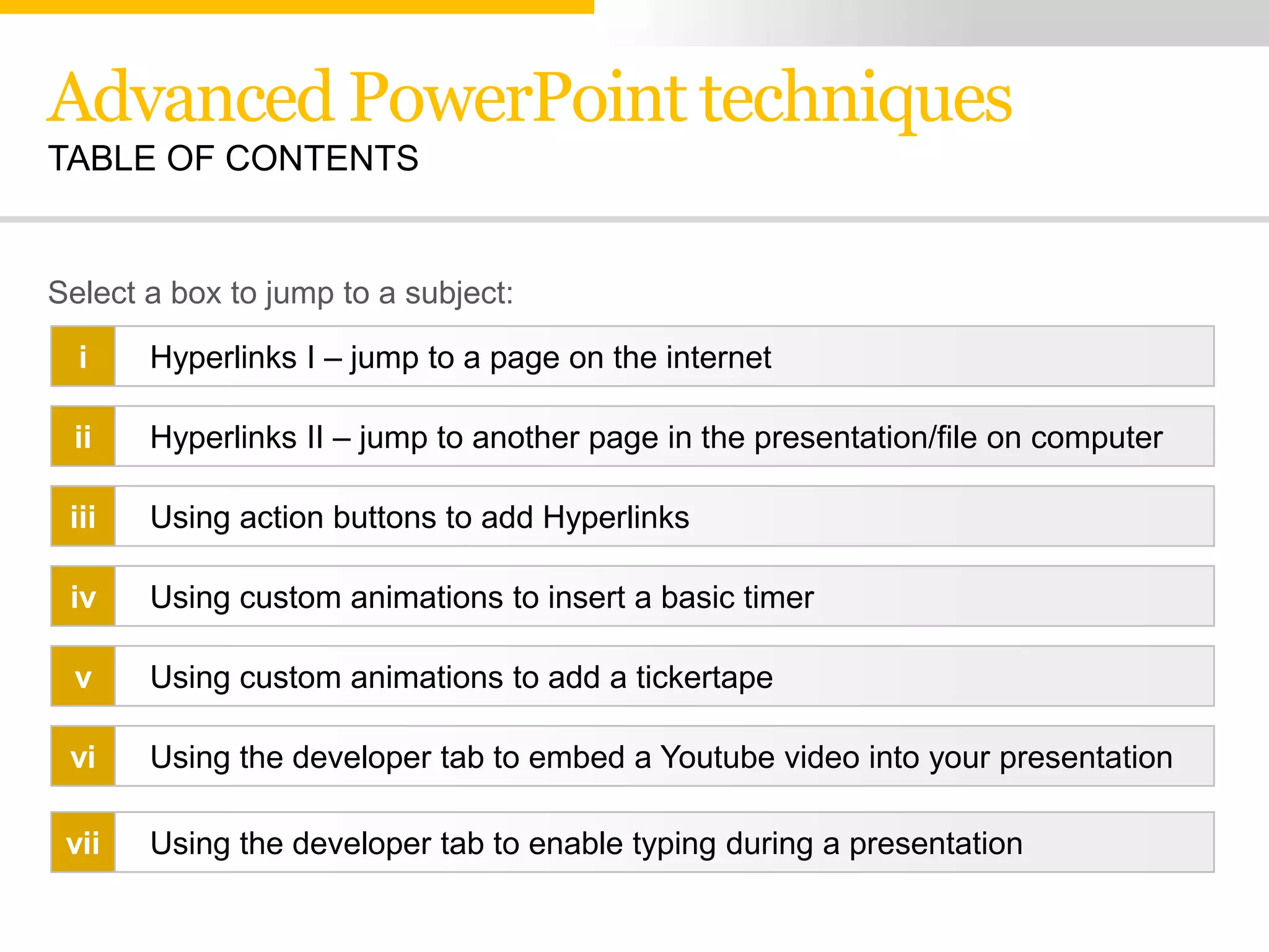 Advanced PowerPoint techniques
TABLE OF CONTENTS


Select a box to jump to a subject:

  i    Hyperlinks I – jump to a page on the internet

 ii    Hyperlinks II – jump to another page in the presentation/file on computer

 iii   Using action buttons to add Hyperlinks

 iv    Using custom animations to insert a basic timer

 v     Using custom animations to add a tickertape

 vi    Using the developer tab to embed a Youtube video into your presentation

 vii   Using the developer tab to enable typing during a presentation
 