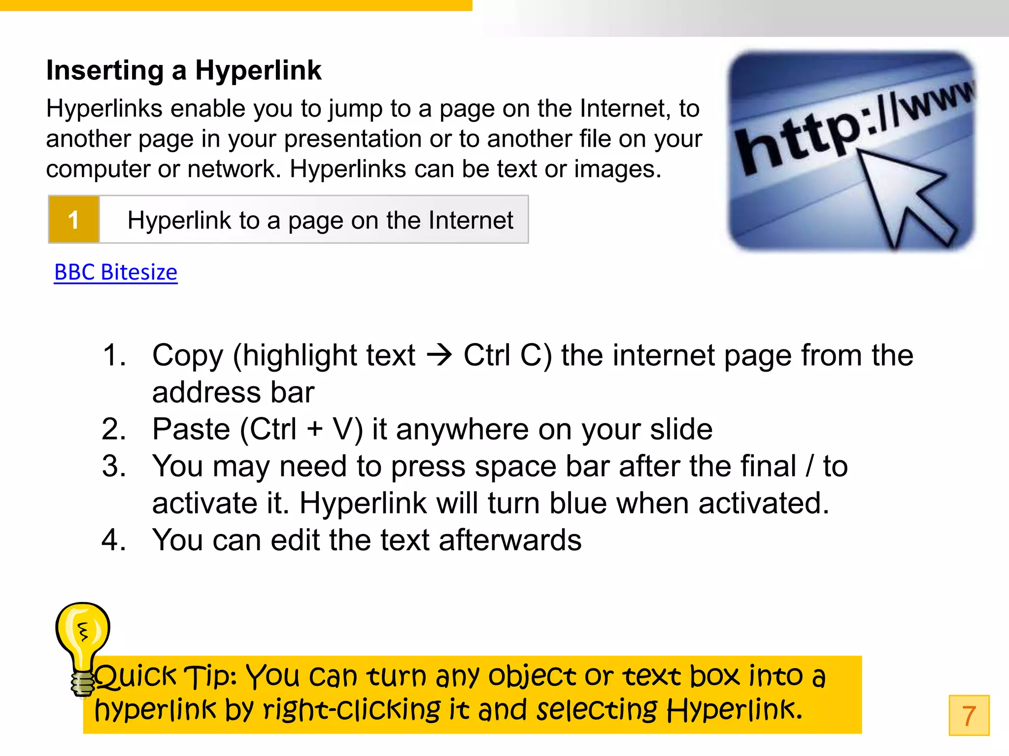 Inserting a Hyperlink
Hyperlinks enable you to jump to a page on the Internet, to
another page in your presentation or to another file on your
computer or network. Hyperlinks can be text or images.

 1     Hyperlink to a page on the Internet

BBC Bitesize


     1. Copy (highlight text  Ctrl C) the internet page from the
        address bar
     2. Paste (Ctrl + V) it anywhere on your slide
     3. You may need to press space bar after the final / to
        activate it. Hyperlink will turn blue when activated.
     4. You can edit the text afterwards



     Quick Tip: You can turn any object or text box into a
     hyperlink by right-clicking it and selecting Hyperlink.        7
 