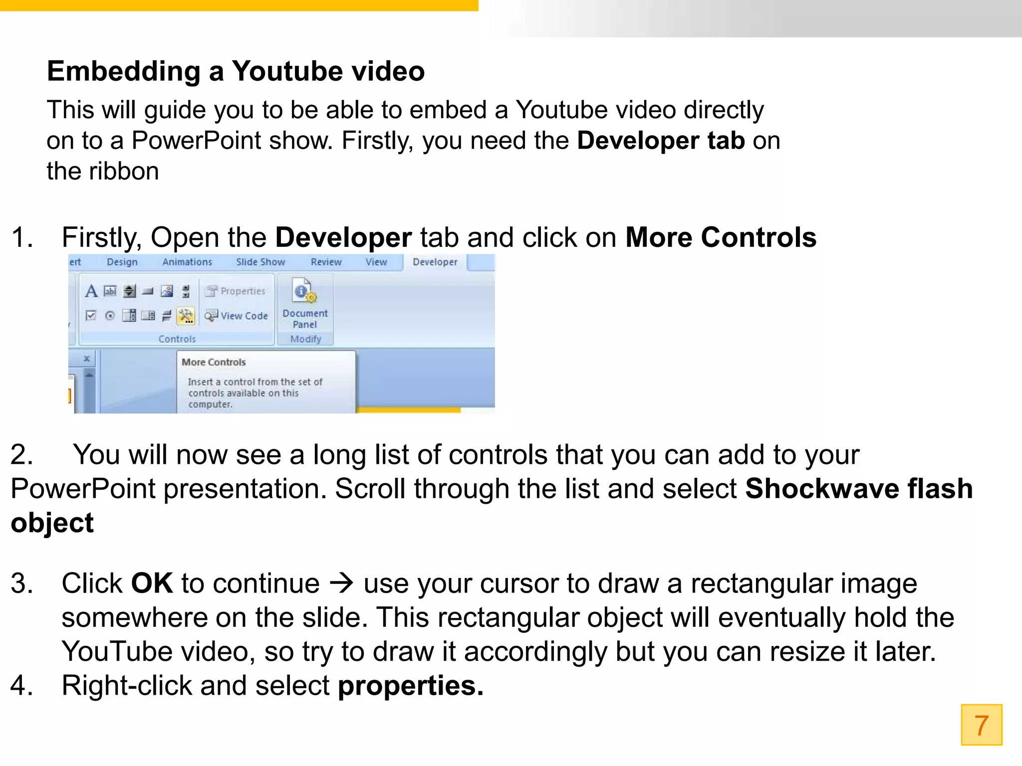 Embedding a Youtube video
  This will guide you to be able to embed a Youtube video directly
  on to a PowerPoint show. Firstly, you need the Developer tab on
  the ribbon

1. Firstly, Open the Developer tab and click on More Controls




2. You will now see a long list of controls that you can add to your
PowerPoint presentation. Scroll through the list and select Shockwave flash
object

3. Click OK to continue  use your cursor to draw a rectangular image
   somewhere on the slide. This rectangular object will eventually hold the
   YouTube video, so try to draw it accordingly but you can resize it later.
4. Right-click and select properties.
                                                                               7
 