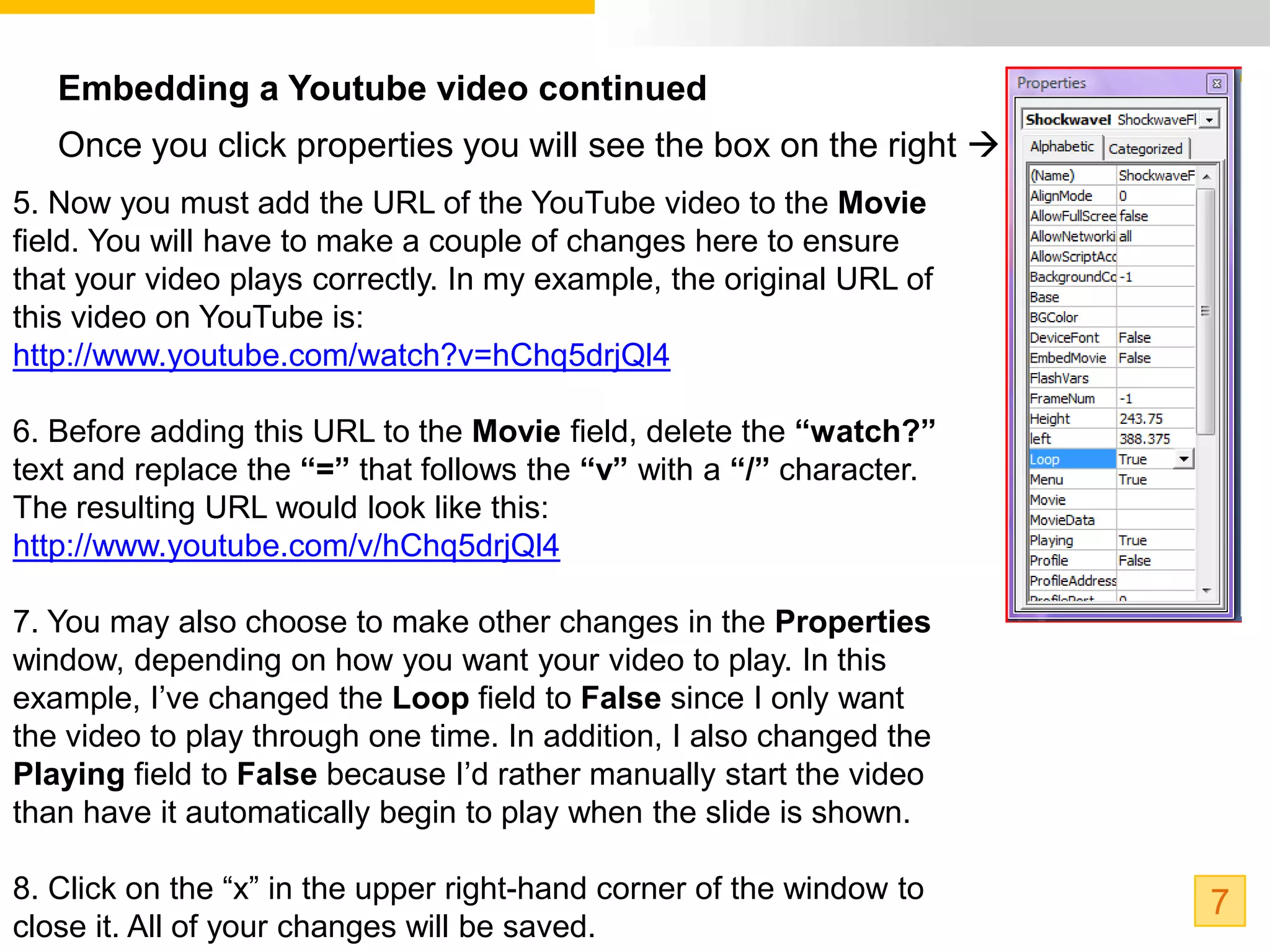 Embedding a Youtube video continued
   Once you click properties you will see the box on the right 
5. Now you must add the URL of the YouTube video to the Movie
field. You will have to make a couple of changes here to ensure
that your video plays correctly. In my example, the original URL of
this video on YouTube is:
http://www.youtube.com/watch?v=hChq5drjQl4

6. Before adding this URL to the Movie field, delete the “watch?”
text and replace the “=” that follows the “v” with a “/” character.
The resulting URL would look like this:
http://www.youtube.com/v/hChq5drjQl4

7. You may also choose to make other changes in the Properties
window, depending on how you want your video to play. In this
example, I’ve changed the Loop field to False since I only want
the video to play through one time. In addition, I also changed the
Playing field to False because I’d rather manually start the video
than have it automatically begin to play when the slide is shown.

8. Click on the “x” in the upper right-hand corner of the window to   7
close it. All of your changes will be saved.
 