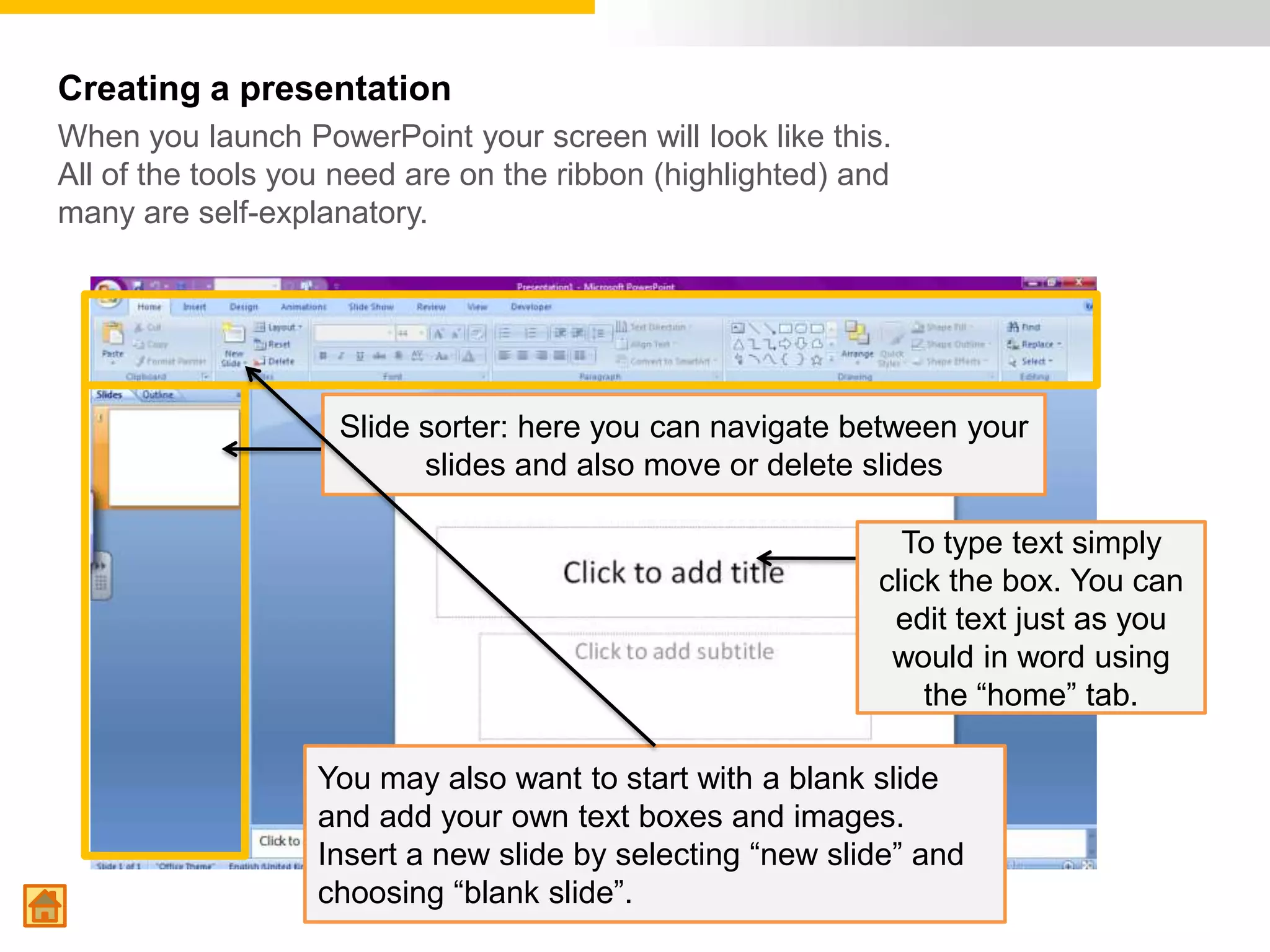 Creating a presentation
When you launch PowerPoint your screen will look like this.
All of the tools you need are on the ribbon (highlighted) and
many are self-explanatory.




                    Slide sorter: here you can navigate between your
                          slides and also move or delete slides

                                                              To type text simply
                                                            click the box. You can
                                                             edit text just as you
                                                             would in word using
                                                                the “home” tab.

                   You may also want to start with a blank slide
                   and add your own text boxes and images.
                   Insert a new slide by selecting “new slide” and
                   choosing “blank slide”.
 