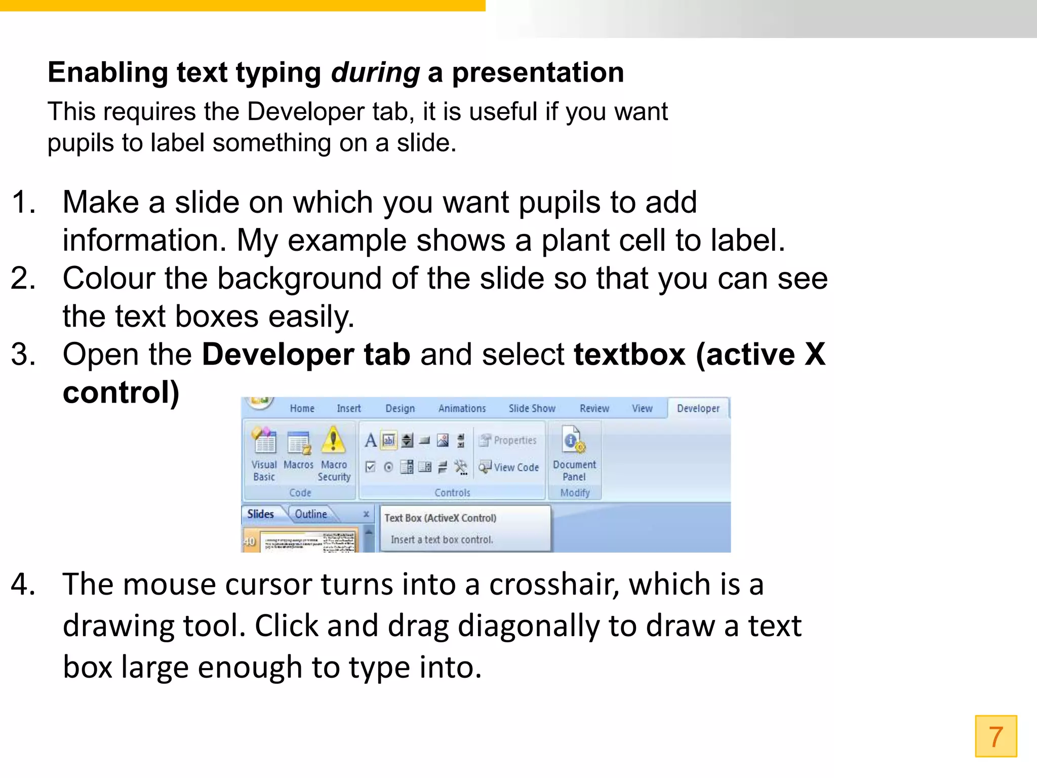 Enabling text typing during a presentation
  This requires the Developer tab, it is useful if you want
  pupils to label something on a slide.

1. Make a slide on which you want pupils to add
   information. My example shows a plant cell to label.
2. Colour the background of the slide so that you can see
   the text boxes easily.
3. Open the Developer tab and select textbox (active X
   control)




4. The mouse cursor turns into a crosshair, which is a
   drawing tool. Click and drag diagonally to draw a text
   box large enough to type into.

                                                              7
 