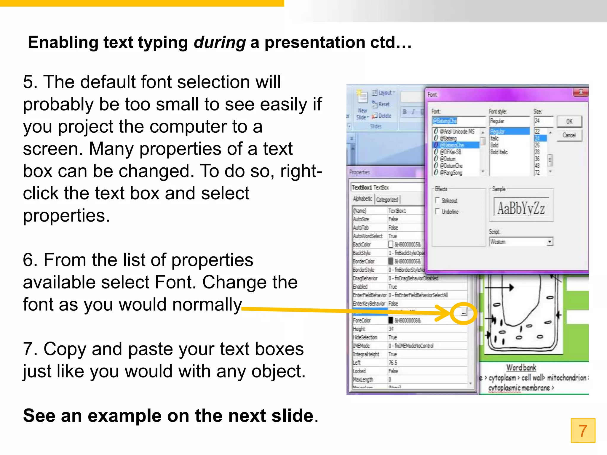 Enabling text typing during a presentation ctd…

5. The default font selection will
probably be too small to see easily if
you project the computer to a
screen. Many properties of a text
box can be changed. To do so, right-
click the text box and select
properties.

6. From the list of properties
available select Font. Change the
font as you would normally.

7. Copy and paste your text boxes
just like you would with any object.

See an example on the next slide.
                                                  7
 