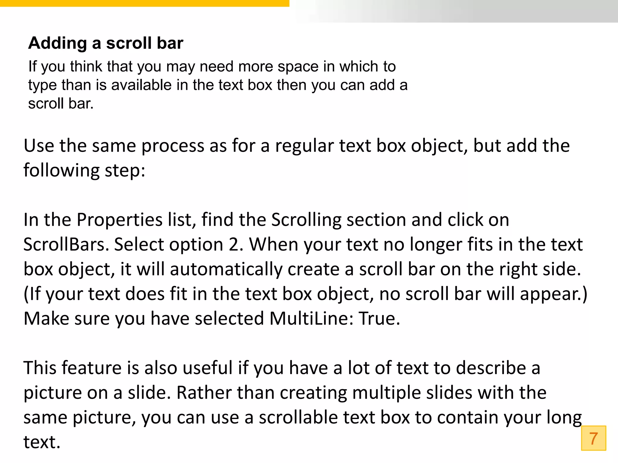 Adding a scroll bar
If you think that you may need more space in which to
type than is available in the text box then you can add a
scroll bar.

Use the same process as for a regular text box object, but add the
following step:

In the Properties list, find the Scrolling section and click on
ScrollBars. Select option 2. When your text no longer fits in the text
box object, it will automatically create a scroll bar on the right side.
(If your text does fit in the text box object, no scroll bar will appear.)
Make sure you have selected MultiLine: True.

This feature is also useful if you have a lot of text to describe a
picture on a slide. Rather than creating multiple slides with the
same picture, you can use a scrollable text box to contain your long
text.                                                                7
 