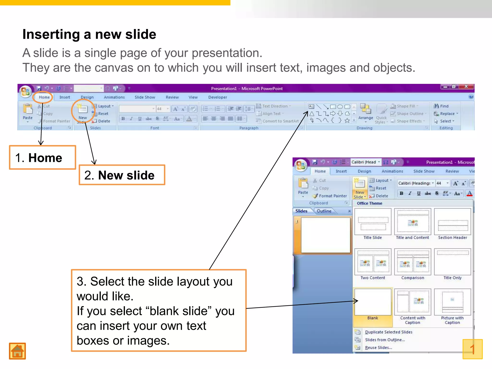 Inserting a new slide
 A slide is a single page of your presentation.
 They are the canvas on to which you will insert text, images and objects.




1. Home
            2. New slide




           3. Select the slide layout you
           would like.
           If you select “blank slide” you
           can insert your own text
           boxes or images.
                                                                             1
 