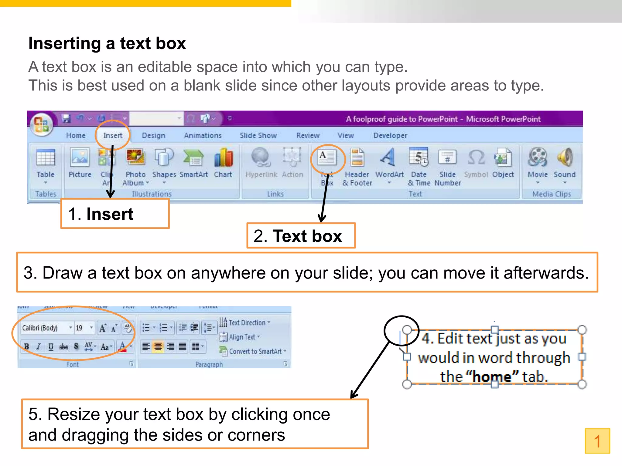 Inserting a text box
A text box is an editable space into which you can type.
This is best used on a blank slide since other layouts provide areas to type.




     1. Insert
                                 2. Text box

3. Draw a text box on anywhere on your slide; you can move it afterwards.




5. Resize your text box by clicking once
and dragging the sides or corners                                               1
 