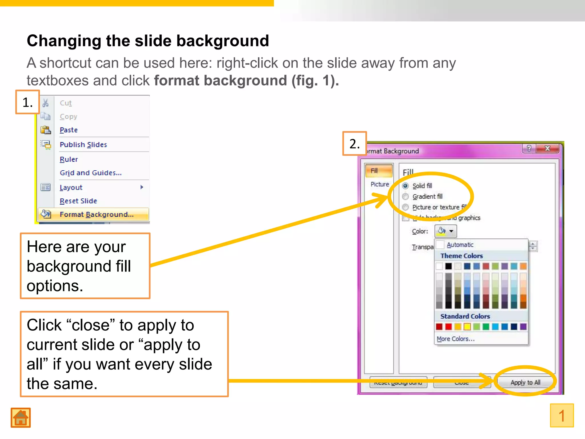 Changing the slide background
 A shortcut can be used here: right-click on the slide away from any
 textboxes and click format background (fig. 1).
1.

                                                   2.




Here are your
background fill
options.

Click “close” to apply to
current slide or “apply to
all” if you want every slide
the same.
                                                                       1
 