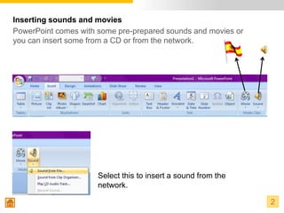Inserting sounds and movies
PowerPoint comes with some pre-prepared sounds and movies or
you can insert some from a CD or from the network.




                      Select this to insert a sound from the
                      network.

                                                               2
 