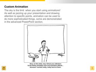 Custom Animation
The sky is the limit when you start using animations!
As well as jazzing up your presentation and drawing
attention to specific points, animation can be used to
do more sophisticated things, some are demonstrated
in the advanced PowerPoint section.




                                                         3
 