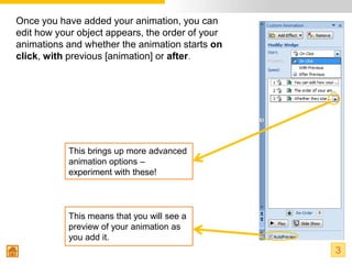 Once you have added your animation, you can
edit how your object appears, the order of your
animations and whether the animation starts on
click, with previous [animation] or after.




           This brings up more advanced
           animation options –
           experiment with these!



           This means that you will see a
           preview of your animation as
           you add it.
                                                  3
 