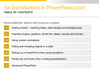 An Introduction to PowerPoint 2007
TABLE OF CONTENTS


During slideshow, select a box to jump to a subject:

 1     Getting started - inserting slides, slide designs and backgrounds

 2     Inserting shapes, graphics, Smart Art, tables, sounds and movies

 3     Using custom animations

 4     Hiding and revealing objects in a slide

 5     Setting up a PowerPoint show using transitions

 6     Handy tips and tricks when creating presentations

 7     Advanced PowerPoint
 