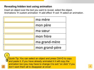 Revealing hidden text using animation
Insert an object over the text you want to reveal, select the object.
Animations  custom animation  add effect  exit  select an animation.


my mum                        ma mère
my dad                        mon père
my sister                     ma sœur
my brother                    mon frère
my grandma                    ma grand-mère
my grandad                    mon grand-père

    Quick Tip: You can select an object and press Ctrl+D to copy
    and paste it. If you have already animated it it will copy the
    animation too (you may have to change it to exit “on click” if you
    don’t want them all to disappear at once!                              4
 