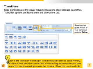Transitions
Slide transitions are the visual movements as one slide changes to another.
Transition options are found under the animations tab.




                                                                            Selecting this
                                                                            gives you all of
                                                                            your transition
                                                                            options. Below




    Each of the choices in the listing of transitions can be seen as a Live Preview.
    In Normal View (the view used to edit a slide) rolling your mouse cursor over
    any of the transitions will give you a live preview of how the transition looks.           5
 