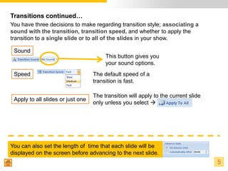 Transitions continued…
You have three decisions to make regarding transition style; associating a
sound with the transition, transition speed, and whether to apply the
transition to a single slide or to all of the slides in your show.

 Sound
                                        This button gives you
                                        your sound options.
 Speed                             The default speed of a
                                   transition is fast.

                                   The transition will apply to the current slide
 Apply to all slides or just one
                                   only unless you select 




You can also set the length of time that each slide will be
displayed on the screen before advancing to the next slide.
                                                                                    5
 
