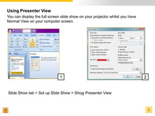 Using Presenter View
You can display the full screen slide show on your projector whilst you have
Normal View on your computer screen.




                               1                                               2


Slide Show tab > Set up Slide Show > Show Presenter View



                                                                                   6
 