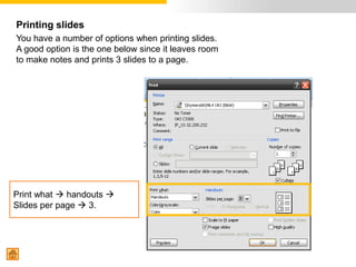 Printing slides
You have a number of options when printing slides.
A good option is the one below since it leaves room
to make notes and prints 3 slides to a page.




Print what  handouts 
Slides per page  3.
 