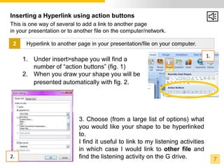 Inserting a Hyperlink using action buttons
This is one way of several to add a link to another page
in your presentation or to another file on the computer/network.

 2    Hyperlink to another page in your presentation/file on your computer.

                                                                                  1.
     1. Under insert>shape you will find a
        number of “action buttons” (fig. 1)
     2. When you draw your shape you will be
        presented automatically with fig. 2.




                            3. Choose (from a large list of options) what
                            you would like your shape to be hyperlinked
                            to.
                            I find it useful to link to my listening activities
                            in which case I would link to other file and
2.                          find the listening activity on the G drive.                7
 