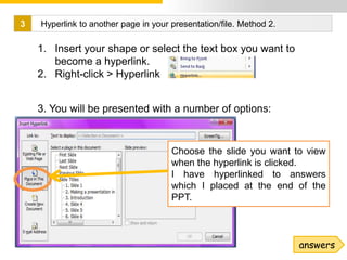 3   Hyperlink to another page in your presentation/file. Method 2.

    1. Insert your shape or select the text box you want to
       become a hyperlink.
    2. Right-click > Hyperlink


    3. You will be presented with a number of options:


                                      Choose the slide you want to view
                                      when the hyperlink is clicked.
                                      I have hyperlinked to answers
                                      which I placed at the end of the
                                      PPT.



                                                                     answers
                                                                           7
 