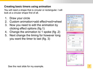 Creating basic timers using animation
You will need a shape that is circular or rectangular. I will
look at a circular shape first of all.

1. Draw your circle
2. Custom animation>add effect>exit>wheel
3. Now you need to edit the animation by
   clicking effect options (fig.1)
4. Change the animation to 1 spoke (fig .2)
5. Next change the timing for however long
   you want the timer to last (fig. 3)




    See the next slide for my example.                          7
 