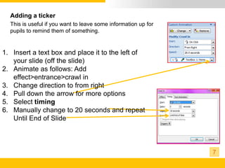 Adding a ticker
  This is useful if you want to leave some information up for
  pupils to remind them of something.


1. Insert a text box and place it to the left of
   your slide (off the slide)
2. Animate as follows: Add
   effect>entrance>crawl in
3. Change direction to from right
4. Pull down the arrow for more options
5. Select timing
6. Manually change to 20 seconds and repeat
   Until End of Slide



                                                                7
 