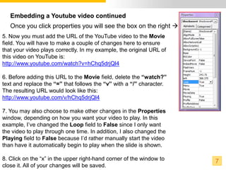 Embedding a Youtube video continued
   Once you click properties you will see the box on the right 
5. Now you must add the URL of the YouTube video to the Movie
field. You will have to make a couple of changes here to ensure
that your video plays correctly. In my example, the original URL of
this video on YouTube is:
http://www.youtube.com/watch?v=hChq5drjQl4

6. Before adding this URL to the Movie field, delete the “watch?”
text and replace the “=” that follows the “v” with a “/” character.
The resulting URL would look like this:
http://www.youtube.com/v/hChq5drjQl4

7. You may also choose to make other changes in the Properties
window, depending on how you want your video to play. In this
example, I’ve changed the Loop field to False since I only want
the video to play through one time. In addition, I also changed the
Playing field to False because I’d rather manually start the video
than have it automatically begin to play when the slide is shown.

8. Click on the “x” in the upper right-hand corner of the window to   7
close it. All of your changes will be saved.
 