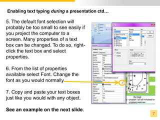 Enabling text typing during a presentation ctd…

5. The default font selection will
probably be too small to see easily if
you project the computer to a
screen. Many properties of a text
box can be changed. To do so, right-
click the text box and select
properties.

6. From the list of properties
available select Font. Change the
font as you would normally.

7. Copy and paste your text boxes
just like you would with any object.

See an example on the next slide.
                                                  7
 