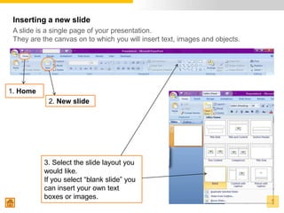 Inserting a new slide
 A slide is a single page of your presentation.
 They are the canvas on to which you will insert text, images and objects.




1. Home
            2. New slide




           3. Select the slide layout you
           would like.
           If you select “blank slide” you
           can insert your own text
           boxes or images.
                                                                             1
 