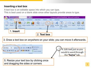Inserting a text box
A text box is an editable space into which you can type.
This is best used on a blank slide since other layouts provide areas to type.




     1. Insert
                                 2. Text box

3. Draw a text box on anywhere on your slide; you can move it afterwards.




5. Resize your text box by clicking once
and dragging the sides or corners                                               1
 
