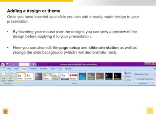 Adding a design or theme
Once you have inserted your slide you can add a ready-made design to your
presentation.

•   By hovering your mouse over the designs you can view a preview of the
    design before applying it to your presentation.

•   Here you can also edit the page setup and slide orientation as well as
    change the slide background (which I will demonstrate next).




                                                                             1
 
