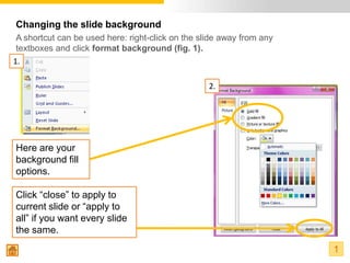 Changing the slide background
 A shortcut can be used here: right-click on the slide away from any
 textboxes and click format background (fig. 1).
1.

                                                   2.




Here are your
background fill
options.

Click “close” to apply to
current slide or “apply to
all” if you want every slide
the same.
                                                                       1
 