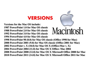 Versions for the Mac OS include:
1987 PowerPoint 1.0 for Mac OS classic
1988 PowerPoint 2.0 for Mac OS classic
1992 PowerPoint 3.0 for Mac OS classic
1994 PowerPoint 4.0 for Mac OS classic
1998 PowerPoint 98 (8.0) for Mac OS classic (Office 1998 for Mac)
2000 PowerPoint 2001 (9.0) for Mac OS classic (Office 2001 for Mac)
2002 PowerPoint v. X (10.0) for Mac OS X (Office:Mac v. X)
2004 PowerPoint 2004 (11.0) for Mac OS X Office: Mac 2004
2008 PowerPoint 2008 (12.0) for Mac OS X Microsoft Office 2008 for Mac
2010 PowerPoint 2011 (14.0) for Mac OS X Microsoft Office 2011 for Mac
VERSIONS
 