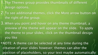 1.The Themes group provides thumbnails of different
design options.
2.To see additional themes, click the More arrow button on
the right of the group.
3.When you point and hover on any theme thumbnail, a
preview of the theme will appear on the slide. To apply
the theme to your slides, click on the thumbnail design
you like
•NOTE: A theme can be selected at any time during the
creation of your slides however; themes can alter the
position of placeholders, so your text maybe automatically
 