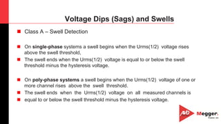 13
Voltage Dips (Sags) and Swells
n  Class A – Swell Detection
n  On single-phase systems a swell begins when the Urms(1/2) voltage rises
above the swell threshold,
n  The swell ends when the Urms(1/2) voltage is equal to or below the swell
threshold minus the hysteresis voltage.
n  On poly-phase systems a swell begins when the Urms(1/2) voltage of one or
more channel rises above the swell threshold.
n  The swell ends when the Urms(1/2) voltage on all measured channels is
n  equal to or below the swell threshold minus the hysteresis voltage.
 
