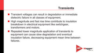 15
Transients
n  Transient voltages can result in degradation or immediate
dielectric failure in all classes of equipment.
n  High magnitude and fast rise time contribute to insulation
breakdown in electrical equipment like switchgear,
transformers and motors.
n  Repeated lower magnitude application of transients to
equipment can cause slow degradation and eventual
insulation failure, decreasing equipment mean time between
failures.
 