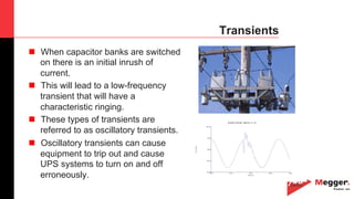 19
Transients
n  When capacitor banks are switched
on there is an initial inrush of
current.
n  This will lead to a low-frequency
transient that will have a
characteristic ringing.
n  These types of transients are
referred to as oscillatory transients.
n  Oscillatory transients can cause
equipment to trip out and cause
UPS systems to turn on and off
erroneously.
08/12/2007 14:22:30.600 SUBCYCLE on X3-1
Time (ms)
35.48 45.12 54.76 64.40 74.04
-905.00
-354.50
196.00
746.50
1297.00
X2-3(Volts)
 