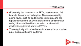 20
Transients
n  (Extremely fast transients, or EFT's, have rise and fall
times in the nanosecond region. They are caused by
arcing faults, such as bad brushes in motors, and are
rapidly damped out by even a few meters of distribution
wiring. Standard line filters, included on almost all
electronic equipment, remove EFT's.)
n  These typically will cause issues in areas with short cable
runs, such as off shore platforms
 