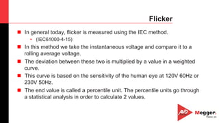 28
Flicker
n  In general today, flicker is measured using the IEC method.
•  (IEC61000-4-15)
n  In this method we take the instantaneous voltage and compare it to a
rolling average voltage.
n  The deviation between these two is multiplied by a value in a weighted
curve.
n  This curve is based on the sensitivity of the human eye at 120V 60Hz or
230V 50Hz.
n  The end value is called a percentile unit. The percentile units go through
a statistical analysis in order to calculate 2 values.
 
